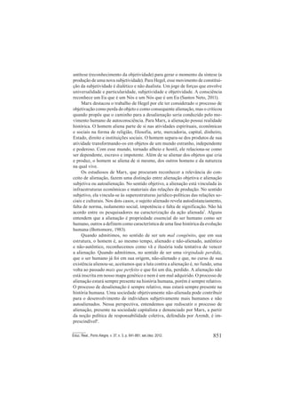 851Educ. Real., Porto Alegre, v. 37, n. 3, p. 841-861, set./dez. 2012.
antítese (reconhecimento da objetividade) para gerar o momento da síntese (a
produção de uma nova subjetividade). Para Hegel, esse movimento de constitui-
ção da subjetividade é dialético e não dualista. Um jogo de forças que envolve
universalidade e particularidade, subjetividade e objetividade. A consciência
reconhece um Eu que é um Nós e um Nós que é um Eu (Santos Neto, 2011).
Marx destacou o trabalho de Hegel por ele ter considerado o processo de
objetivação como perda do objeto e como consequente alienação, mas o criticou
quando propôs que o caminho para a desalienação seria conduzido pelo mo-
vimento humano de autoconsciência. Para Marx, a alienação possui realidade
histórica. O homem aliena parte de si nas atividades espirituais, econômicas
e sociais na forma de religião, filosofia, arte, mercadoria, capital, dinheiro,
Estado, direito e instituições sociais. O homem separa-se dos produtos de sua
atividade transformando-os em objetos de um mundo estranho, independente
e poderoso. Com esse mundo, tornado alheio e hostil, ele relaciona-se como
ser dependente, escravo e impotente. Além de se alienar dos objetos que cria
e produz, o homem se aliena de si mesmo, dos outros homens e da natureza
na qual vive.
Os estudiosos de Marx, que procuram reconhecer a relevância do con-
ceito de alienação, fazem uma distinção entre alienação objetiva e alienação
subjetiva ou autoalienação. No sentido objetivo, a alienação está vinculada às
infraestruturas econômicas e materiais das relações de produção. No sentido
subjetivo, ela vincula-se às superestruturas jurídico-políticas das relações so-
ciais e culturais. Nos dois casos, o sujeito alienado revela autodistanciamento,
falta de norma, isolamento social, impotência e falta de significação. Não há
acordo entre os pesquisadores na caracterização da ação alienada7
. Alguns
entendem que a alienação é propriedade essencial do ser humano como ser
humano, outros a definem como característica de uma fase histórica da evolução
humana (Bottomore, 1983).
Quando admitimos, no sentido de ser um mal congênito, que em sua
estrutura, o homem é, ao mesmo tempo, alienado e não-alienado, autêntico
e não-autêntico, reconhecemos como vã e ilusória toda tentativa de vencer
a alienação. Quando admitimos, no sentido de ser uma virgindade perdida,
que o ser humano já foi em sua origem, não-alienado e que, no curso de sua
existência alienou-se, aceitamos que a luta contra a alienação é, no fundo, uma
volta ao passado mais que perfeito e que foi um dia, perdido. A alienação não
está inscrita em nosso mapa genético e nem é um mal adquirido. O processo de
alienação estará sempre presente na história humana, porém é sempre relativo.
O processo de desalienação é sempre relativo, mas estará sempre presente na
história humana. Uma sociedade objetivamente não-alienada pode contribuir
para o desenvolvimento de indivíduos subjetivamente mais humanos e não
autoalienados. Nessa perspectiva, entendemos que rediscutir o processo de
alienação, presente na sociedade capitalista e denunciado por Marx, a partir
da noção política de responsabilidade coletiva, defendida por Arendt, é im-
prescindível8
.
 