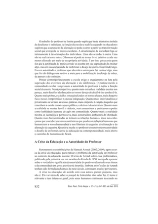 852 Educ. Real., Porto Alegre, v. 37, n. 3, p. 841-861, set./dez. 2012.
O trabalho do professor se limita quando supõe que basta a tentativa isolada
de desalienar o indivíduo. A função da escola se nadifica quando os educadores
supõem que a superação da alienação só pode ocorrer a partir da transformação
social que extrapola os muros escolares. A desalienação da sociedade liga-se
intimamente à desalienação dos indivíduos. Uma não se reduz à outra. Uma
não se realiza sem a outra. O homem só pode se tornar livre, criativo e cada vez
menos alienado por meio de sua própria atividade. É por isso que acerta quem
diz que a autoridade do professor não se assenta em sua capacidade de ensinar
algo, mas em sua capacidade de mobilizar o desejo do outro em aprender algo.
Exerce autoridade o professor que não cala o outro para lhe ensinar algo, mas
que faz do diálogo um motivo a mais para a mobilização do desejo de saber,
de pensar e de conhecer.
Pensar contemporaneamente a escola exige o engajamento na luta pela
superação dos extremos da alienação e da indiferença. O pertencimento à
comunidade escolar compromete a autoridade do professor e define a função
social da escola. Nessa perspectiva, quanto mais estranha a realidade escolar nos
pareça, mais desafios são lançados ao nosso desejo de decifrá-la e conhecê-la.
Quanto mais pobres, excluídos e marginalizados os nossos alunos, mais desperto
fica o nosso compromisso e a nossa indignação. Quanto mais individualistas e
privatizadas se tornam as nossas práticas, mais empenho é exigido daqueles que
concebem a escola como espaço público, coletivo e democrático. Quanto mais
a realidade se mostra hostil e violenta, mais assumimos e praticamos o poder
como habilidade humana de agir em comunidade. Quanto mais a realidade
mostra-se licenciosa e permissiva, mais construímos ambientes de liberdade.
Quanto mais burocratizadas se tornam as relações humanas, mais nos esfor-
çamos por conceber encontros autênticos que produzam relações humanas que
humanizem a nossa humanidade e nos libertem da cegueira da alienação e da
alienação da cegueira. Quando a escola e o professor assumirem com autoridade
o desafio de enfrentar a crise da educação na contemporaneidade, mais aberto
o caminho de humanização ficará.
A Crise da Educação e a Autoridade do Professor
Retomemos as contribuições de Hannah Arendt (2002; 2009), agora acer-
ca da crise da educação, para pensar o problema da autoridade do professor
no contexto da educação escolar. O texto de Arendt sobre essa problemática,
publicado pela primeira vez em meados da década de 1950, nos ajuda a pensar
sobre o verdadeiro significado da autoridade do professor diante de seus alunos
e da comunidade em que a escola está inserida. Embora as reflexões de Arendt
tenham sido formuladas há mais de meio século, continuam atuais e pertinentes.
A crise na educação, de acordo com essa autora, parece pequena, mas
não é. Ela vai além de saber o porquê de Joãozinho não saber ler. O tema é
relevante e tem interesse geral, pois seres humanos continuam nascendo no
 