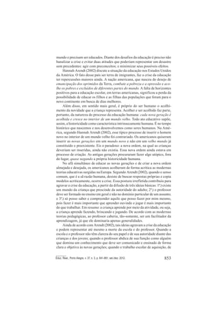 853Educ. Real., Porto Alegre, v. 37, n. 3, p. 841-861, set./dez. 2012.
mundo e precisam ser educados. Diante dos desafios da educação é preciso não
banalizar a crise e evitar duas atitudes que poderiam representar um desastre
sem precedentes: agir com preconceitos; e minimizar seus possíveis efeitos.
Hannah Arendt (2002) discute a situação da educação nos Estados Unidos
da América. O fato desse país ser terra de imigrantes, faz a crise da educação
ter repercussões maiores ainda. A nação americana, que nasceu do desejo de
emancipação dos oprimidos da Terra, combate a pobreza e a opressão e aco-
lhe os pobres e excluídos de diferentes partes do mundo. A falta de horizontes
positivos para a educação escolar, em terras americanas, significou a perda da
possibilidade de educar os filhos e as filhas das populações que foram para o
novo continente em busca de dias melhores.
Além disso, em sentido mais geral, é próprio do ser humano o acolhi-
mento da novidade que a criança representa. Acolher e ser acolhido faz parte,
portanto, da natureza do processo da educação humana: cada nova geração é
acolhida e cresce no interior de um mundo velho. Todo ato educativo supõe,
assim, a historicidade como característica intrinsecamente humana. É no tempo
histórico que nascemos e nos desenvolvemos como seres humanos. Na Amé-
rica, segundo Hannah Arendt (2002), esse típico processo de inserir o homem
novo no interior de um mundo velho foi contrariado. Os americanos quiseram
inserir as novas gerações em um mundo novo e não em um velho mundo já
constituído e preexistente. Eis o paradoxo: a nova ordem, na qual as crianças
deveriam ser inseridas, ainda não existia. Essa nova ordem ainda estava em
processo de criação. As antigas gerações procuraram fazer algo utópico, fora
do lugar, quase negando a própria historicidade humana.
No afã simultâneo de educar as novas gerações e de criar a nova ordem
almejada e desejada, os americanos acolheram de forma acrítica as modernas
teorias educativas surgidas na Europa. Segundo Arendt (2002), quando o senso
comum, que é a sã razão humana, desiste de buscar respostas próprias e copia
modelos acriticamente, ocorre a crise. Essa postura irrefletida contribuiu para
agravar a crise da educação, a partir da difusão de três ideias básicas: 1ª.) existe
um mundo da criança que prescinde da autoridade do adulto; 2ª.) o professor
deve ser formado no ensino em geral e não no domínio particular de um assunto;
e 3ª.) só posso saber e compreender aquilo que posso fazer por mim mesmo,
pois fazer é mais importante que aprender ouvindo e jogar é mais importante
do que trabalhar. Em resumo: a criança aprende por meio da atividade, ou seja,
a criança aprende fazendo, brincando e jogando. De acordo com as modernas
teorias pedagógicas, ao professor caberia, tão-somente, ser um facilitador da
aprendizagem, já que ele dominaria apenas generalidades.
Ainda de acordo com Arendt (2002), tais ideias agravam a crise da educação
e podem representar até mesmo a morte da escola e do professor. Quando a
escola e o professor não têm clareza do seu papel e de sua autoridade diante das
crianças e dos jovens; quando o professor abdica de sua função como alguém
que domina um conhecimento que deve ser comunicado e ensinado de forma
clara e objetiva às novas gerações; quando o trabalho escolar de aquisição, de
 
