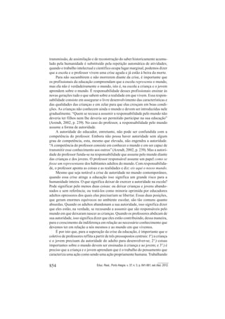 854 Educ. Real., Porto Alegre, v. 37, n. 3, p. 841-861, set./dez. 2012.
transmissão, de assimilação e de reconstrução do saber historicamente acumu-
lado pela humanidade é substituído pela repetição automática de atividades;
quando o trabalho intelectual e científico ocupa lugar marginal, podemos dizer
que a escola e o professor vivem uma crise aguda e já estão à beira da morte.
Para não sucumbirem e não morrerem diante da crise, é importante que
os profissionais da educação compreendam que a escola representa o mundo,
mas ela não é verdadeiramente o mundo, isto é, na escola a criança e o jovem
aprendem sobre o mundo. É responsabilidade desses profissionais ensinar às
novas gerações tudo o que sabem sobre a realidade em que vivem. Essa respon-
sabilidade consiste em assegurar o livre desenvolvimento das características e
das qualidades das crianças e em zelar para que elas cresçam em boas condi-
ções. As crianças não conhecem ainda o mundo e devem ser introduzidas nele
gradualmente. “Quem se recusa a assumir a responsabilidade pelo mundo não
deveria ter filhos nem lhe deveria ser permitido participar na sua educação”
(Arendt, 2002, p. 239). No caso do professor, a responsabilidade pelo mundo
assume a forma de autoridade.
A autoridade do educador, entretanto, não pode ser confundida com a
competência do professor. Embora não possa haver autoridade sem algum
grau de competência, esta, mesmo que elevada, não engendra a autoridade.
“A competência do professor consiste em conhecer o mundo e em ser capaz de
transmitir esse conhecimento aos outros” (Arendt, 2002, p. 239). Mas a autori-
dade do professor funda-se na responsabilidade que assume pelo mundo diante
das crianças e dos jovens. O professor responsável assume um papel como se
fosse um representante dos habitantes adultos do mundo. Com responsabilida-
de, o professor aponta as coisas e as realidades e diz: eis aqui o nosso mundo.
Mesmo que seja notável a crise de autoridade no mundo contemporâneo,
quando essa crise atinge a educação isso significa um grande risco para a
humanidade inteira. O que significa deixar de exercer a autoridade na escola?
Pode significar pelo menos duas coisas: ou deixar crianças e jovens abando-
nados e sem referência; ou tratá-los como minoria oprimida por educadores
adultos opressores dos quais elas precisariam se libertar. Essas duas posições,
que geram enormes equívocos no ambiente escolar, são tão comuns quanto
absurdas. Quando os adultos abandonam a sua autoridade, isso significa dizer
que eles estão, na verdade, se recusando a assumir que são responsáveis pelo
mundo em que deixaram nascer as crianças. Quando os professores abdicam de
sua autoridade, isso significa dizer que eles estão contribuindo, dessa maneira,
para o crescimento da indiferença em relação ao necessário conhecimento que
devemos ter em relação a nós mesmos e ao mundo em que vivemos.
É por isto que, para a superação da crise da educação, é importante que o
coletivo de professores reflita a partir de três pressupostos centrais: 1º.) a criança
e o jovem precisam da autoridade do adulto para desenvolver-se; 2°.) coisas
importantes sobre o mundo devem ser ensinadas à criança e ao jovem; e 3°.) é
preciso que a criança e o jovem aprendam que é o trabalho do pensamento que
caracteriza uma ação como sendo uma ação propriamente humana. Trabalhando
 