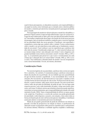 855Educ. Real., Porto Alegre, v. 37, n. 3, p. 841-861, set./dez. 2012.
a partir desses pressupostos, os educadores assumem, com responsabilidade, o
seu papel na escola, como instituição que se interpõe entre o domínio público
do mundo e o domínio privado do lar, tornando possível a passagem da família
para o mundo.
Nessa passagem do mundo da vida privada para o mundo da vida pública, o
professor é figura central e ocupa um lugar diferenciado. Lugar de transferência.
Lugar do amor endereçado ao saber, para citar uma ideia da psicanálise freudia-
na. Uma melhor compreensão desse lugar e da função da escola nesse processo
de passagem, daria ao professor melhores condições para o exercício legítimo
de sua autoridade diante das novas gerações. O professor, com autoridade e
competência, ensina algo que conhece sobre o mundo. É nesse conhecimento
sobre o mundo e em sua experiência como adulto que se fundamenta a autori-
dade do seu ensino9
. É por conhecer e por ter experiência que o professor não
abre mão de ensinar. Considerando sempre que “[...] não é possível educar sem
ao mesmo tempo ensinar: uma educação sem ensino é vazia e degenera com
grande facilidade numa retórica emocional e moral” (Arendt, 2002, p. 247) e
que, “[...] é justamente para preservar o que é novo e revolucionário em cada
criança que a educação deve ser conservadora” (Arendt, 2002, p. 243). Lavar
as mãos, ficar indiferente e alienado diante do mundo é um ato irresponsável
com a nossa humanidade. Um ato, até mesmo, desumano.
Considerações Finais
No exercício legítimo de sua autoridade, o professor não se torna um sujeito
frio e calculista. Ao contrário. É exatamente porque o professor emociona-se
diante dos desafios de sua profissão e de seu trabalho que tem a possibilidade
de agir de forma racional e equilibrada. A sua racionalidade não é vazia de
emoções. Por isso mesmo, ele não burocratiza as suas ações e repudia as mais
variadas formas de burocratização da vida escolar. Na burocracia não há como
discutir, a quem reclamar, sobre quem exercer pressão. Em uma escola buro-
crática, todos são privados da liberdade, do poder de agir. Em um lugar onde
ninguém governa, todos estão destituídos de poder e surge uma tirania silen-
ciosa, sem tirano. O silêncio omisso que alimenta a burocracia pode significar,
consciente ou inconscientemente, que a responsabilidade pelo mundo está sendo
rejeitada (Arendt, 2004). Tanto a responsabilidade de definir as regras quanto
a de cumpri-las. O professor e a escola não aceitam essa perda generalizada
de autoridade e estão dispostos a assumir, com emoção, a luta contra todas as
formas de banalização do mal e de burocratização da vida pública. Contribuem
assim para afastar os mecanismos perversos da alienação.
Diante de um quadro generalizado de perda de referências em relação ao
passado e de falta de perspectivas em relação ao futuro, os profissionais da
educação escolar se perguntam sobre possíveis caminhos para o enfretamento
de enormes dilemas. Banalizar a realidade significa respaldar a indiferença.
 