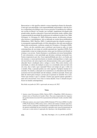 856 Educ. Real., Porto Alegre, v. 37, n. 3, p. 841-861, set./dez. 2012.
Burocratizar a vida significa admitir a nossa impotência diante da alienação.
Como agir com autoridade e com responsabilidade reafirmando o valor da esco-
la e a importância do diálogo com as novas gerações? O problema da violência
nas escolas no Brasil e no mundo, por exemplo, amplamente divulgado pela
grande mídia, desafia a educação e torna mais pertinente ainda o debate sobre
a suposta perda de autoridade dos professores no ambiente escolar (Lins, 2006;
Chrispino, A.; Chrispino, R., 2002). Diferentes autores, de diferentes orienta-
ções teóricas e metodológicas, têm se dedicado ao exame dessa problemática
(Debardieux, 2002; Martins, 2005). A judicialização das relações escolares e
a consequente responsabilização civil dos educadores, têm sido uma tendência
observada recentemente, conforme estudos de Chrispino e Chrispino (2008).
Talvez, um dos caminhos para o professor seja tornar-se cada vez mais
contemporâneo de seu tempo no sentido apontado por Agamben (2009). Para
compreender e atuar no tempo presente, temos que nos deslocar em direção às
crianças e aos jovens. Somos humanos e acreditamos em nossa humanidade.
É com entusiasmo e com autoridade que devemos continuar ensinando isso.
Somos responsáveis por eles. Essa responsabilidade por eles é, no fundo, por
nós mesmos e o nosso pertencimento ao mundo contemporâneo e a tudo o que
ele tem de bom e de ruim exigirá certo distanciamento crítico, pois é papel do
educador fazer a mediação entre o antigo e o novo. Mas como ensinar, com
autoridade, os valores da tradição se estou e se a sociedade como um todo está
em crise, face a tudo o que é passado? Houve um tempo em que o velho era
o modelo. Hoje, o passado perdeu seu valor sagrado. O próprio mundo nos é
estranho. No entanto, a educação só se sustentará se os educadores não fizerem
economia nem da autoridade nem da tradição, contida no passado. Temos que
falar do ontem para crianças e jovens que só pensam no amanhã. Eis a crise.
Temos que ensinar o que é o mundo a muitos que querem apenas aprender a
mais nova arte de bem viver. Esse é o nosso desafio. Esse é o desafio do pro-
fessor no mundo contemporâneo.
Recebido em junho de 2011 e aprovado em março de 2012.
Notas
1 Autores como Perissionoto (2004), Dalcin (2007) e Magalhães (2002) discutem a
relação entre as filosofias de Arendt e Marx. Para uma compreensão dos impactos
dos acontecimentos do século XX no pensamento de Hannah Arendt, consultar Adler
(2007).
2 Diferentes autores, tais como Cardoso (2009), Holanda (1975), Faoro (2000), Carvalho
(1990), Prado Júnior (1989), dentre outros, embora não tenham estudado especifica-
mente a escola e a educação, contribuem para a compreensão dos traços característicos
da suposta cordialidade do povo brasileiro, apontada como causa da manutenção do
status quo e como entrave à superação das injustiças e das desigualdades sociais.
 