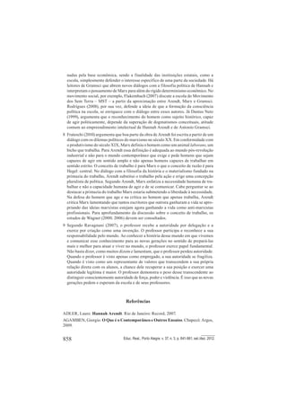 858 Educ. Real., Porto Alegre, v. 37, n. 3, p. 841-861, set./dez. 2012.
nadas pela base econômica, sendo a finalidade das instituições estatais, como a
escola, simplesmente defender o interesse específico de uma parte da sociedade. Há
leitores de Gramsci que abrem novos diálogos com a filosofia política de Hannah e
interpretam o pensamento de Marx para além do rígido determinismo econômico. No
movimento social, por exemplo, Flakembach (2007) discute a escola do Movimento
dos Sem Terra – MST – a partir da aproximação entre Arendt, Marx e Gramsci.
Rodrigues (2008), por sua vez, defende a ideia de que a formação da consciência
política na escola, se enriquece com o diálogo entre esses autores. Já Dantas Neto
(1999), argumenta que o reconhecimento do homem como sujeito histórico, capaz
de agir politicamente, depende da superação de dogmatismos conceituais, atitude
comum ao empreendimento intelectual de Hannah Arendt e de Antonio Gramsci.
8 Frateschi (2010) argumenta que boa parte da obra de Arendt foi escrita a partir de um
diálogo com os dilemas políticos do marxismo no século XX. Em conformidade com
o produtivismo do século XIX, Marx definiu o homem como um animal laborans, um
bicho que trabalha. Para Arendt essa definição é adequada ao mundo pós-revolução
industrial e não para o mundo contemporâneo que exige e pede homens que sejam
capazes de agir em sentido amplo e não apenas homens capazes de trabalhar em
sentido estrito. O conceito de trabalho é para Marx o que o conceito de razão é para
Hegel: central. No diálogo com a filosofia da história e o materialismo fundado na
primazia do trabalho, Arendt substitui o trabalho pela ação e erige uma concepção
pluralista de política. Segundo Arendt, Marx enfatiza a necessidade humana de tra-
balhar e não a capacidade humana de agir e de se comunicar. Cabe perguntar se ao
destacar a primazia do trabalho Marx estaria submetendo a liberdade à necessidade.
Na defesa do homem que age e na crítica ao homem que apenas trabalha, Arendt
critica Marx lamentando que tantos escritores que outrora ganharam a vida se apro-
priando das ideias marxistas estejam agora ganhando a vida como anti-marxistas
profissionais. Para aprofundamento da discussão sobre o conceito de trabalho, os
estudos de Wagner (2000; 2006) devem ser consultados.
9 Segundo Ravagnani (2007), o professor recebe a autoridade por delegação e a
exerce por criação como uma invenção. O professor participa e reconhece a sua
responsabilidade pelo mundo. Ao conhecer a história desse mundo em que vivemos
e comunicar esse conhecimento para as novas gerações no sentido de prepará-las
mais e melhor para atuar e viver no mundo, o professor exerce papel fundamental.
Não basta dizer, como muitos dizem e lamentam, que o professor perdeu autoridade.
Quando o professor é visto apenas como empregado, a sua autoridade se fragiliza.
Quando é visto como um representante de valores que transcendem a sua própria
relação direta com os alunos, a chance dele recuperar a sua posição e exercer uma
autoridade legítima é maior. O professor demonstra o peso desse transcendente ao
distinguir conscientemente autoridade de força, poder e violência. É isso que as novas
gerações pedem e esperam da escola e de seus professores.
Referências
ADLER, Laure. Hannah Arendt. Rio de Janeiro: Record, 2007.
AGAMBEN, Giorgio. O Que é o Contemporâneo e Outros Ensaios. Chapecó: Argos,
2009.
 