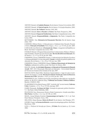 859Educ. Real., Porto Alegre, v. 37, n. 3, p. 841-861, set./dez. 2012.
ARENDT, Hannah. A Condição Humana. Rio de Janeiro: Forense Universitária, 2005.
ARENDT, Hannah. A Vida do Espírito. Rio de Janeiro: Civilização Brasileira, 2009.
ARENDT, Hannah. Da Violência. Brasília: UnB, 1985.
ARENDT, Hannah. Entre o Passado e o Futuro. São Paulo: Perspectiva, 2002.
ARENDT, Hannah. Origens do Totalitarismo. São Paulo: Companhia das Letras, 1999.
ARENDT, Hannah. Responsabilidade e Julgamento. São Paulo: Companhia das
Letras, 2004.
BOTTOMORE, Tom. Dicionário do Pensamento Marxista. Rio de Janeiro: Jorge
Zahar, 1983.
CARDOSO, Oldimar Pontes. A Educação para a Cidadania Entre Passado, Presente
e Futuro. Educação & Realidade, Porto Alegre, v. 34, n. 1, p. 137-154, jan./abr. 2009.
CARVALHO, José Murilo de. A Formação das Almas: o imaginário da República no
Brasil. São Paulo: Companhia das Letras, 1990.
CHARLOT, Benard. A Pesquisa Educacional Entre Conhecimentos, Políticas e Práticas:
especificidades e desafios de uma área de saber. Revista Brasileira de Educação, Rio
de Janeiro, v. 11, n. 31, p. 07-18, jan./abr. 2006.
CHRISPINO, Álvaro; CHRISPINO, Raquel. A Judicialização das Relações Escolares
e a Responsabilidade Civil dos Educadores. Ensaio: avaliação de políticas públicas em
educação, Rio de Janeiro, v. 16, n. 58, p. 9-30, jan./mar. 2008.
CHRISPINO, Álvaro; CHRISPINO, Raquel. Políticas Educacionais de Redução da
Violência: mediação do conflito escolar. São Paulo: Ed. Biruta, 2002.
DALCIN, Alcindo. As Atividades Humanas e a Educação no Pensamento de Hannah
Arendt. 2007. 138 f. Dissertação (Mestrado em Educação) – Universidade Regional
do Noroeste do Estado do Rio Grande do Sul, Ijuí, 2007.
DANTAS NETO, Paulo Fábio. Realismos Surpreendentes: o lugar da ação no pen-
samento de Gramsci e Arendt. Revista de Ciências Sociais do Centro de Recursos
Humanos da UFBA, Salvador, n. 30/31, p. 41-84, jan./dez. 1999.
DEBARDIEUX, Eric. Violência nas Escolas: divergências sobre palavras e um desafio
político. In: BLAYA, Catherine (Org.). Violências nas Escolas e Políticas Públicas.
Brasília: UNESCO, 2002.
FLAKEMBACH, Elza Maria Fonseca. MST: “escola de vida” em movimento. Cadernos
Cedes, Campinas, v. 27, n. 72, p. 137-156, maio/ago. 2007.
FAORO, Raimundo. Os Donos do Poder: formação do patronato político brasileiro.
V. 1. São Paulo: Globo/Publifolha, 2000.
FRATESCHI, Yara. Democracia, Direito e Poder Comunicativo: Arendt contra Marx.
Dois Pontos, Curitiba, v. 4, n. 4, p. 163-188, set. 2010.
HEGEL, Georg Wilhelm Friedrich. Fenomenologia do Espírito. V. II. 2. ed. Trad.
Paulo Meneses. Petrópolis: Vozes, 1992.
HOLANDA, Sérgio Buarque. Raízes do Brasil. Rio de Janeiro: José Olympio, 1975.
LEFORT, Claude. As Formas da História: ensaios de antropologia política. São Paulo:
Brasiliense, 1990.
LINS, L.. Professor foi Surrado por Alunos... O Globo, Rio de Janeiro, p. 10, 6 maio
2006.
 