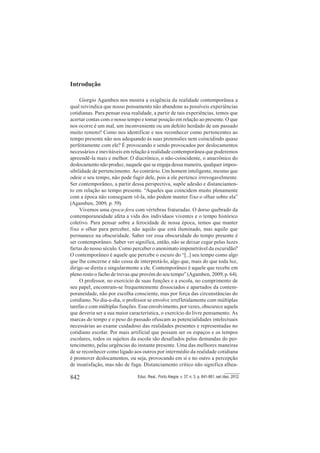 842 Educ. Real., Porto Alegre, v. 37, n. 3, p. 841-861, set./dez. 2012.
Introdução
Giorgio Agamben nos mostra a exigência da realidade contemporânea a
qual reivindica que nosso pensamento não abandone as possíveis experiências
cotidianas. Para pensar essa realidade, a partir de tais experiências, temos que
acertar contas com o nosso tempo e tomar posição em relação ao presente. O que
nos ocorre é um mal, um inconveniente ou um defeito herdado de um passado
muito remoto? Como nos identificar e nos reconhecer como pertencentes ao
tempo presente não nos adequando às suas pretensões nem coincidindo quase
perfeitamente com ele? É provocando e sendo provocados por deslocamentos
necessários e inevitáveis em relação à realidade contemporânea que poderemos
apreendê-la mais e melhor. O diacrônico, o não-coincidente, o anacrônico do
deslocamento não produz, naquele que se engaja dessa maneira, qualquer impos-
sibilidade de pertencimento. Ao contrário. Um homem inteligente, mesmo que
odeie o seu tempo, não pode fugir dele, pois a ele pertence irrevogavelmente.
Ser contemporâneo, a partir dessa perspectiva, supõe adesão e distanciamen-
to em relação ao tempo presente. “Aqueles que coincidem muito plenamente
com a época não conseguem vê-la, não podem manter fixo o olhar sobre ela”
(Agamben, 2009, p. 59).
Vivemos uma época-fera com vértebras fraturadas. O dorso quebrado da
contemporaneidade afeta a vida dos indivíduos viventes e o tempo histórico
coletivo. Para pensar sobre a ferocidade de nossa época, temos que manter
fixo o olhar para perceber, não aquilo que está iluminado, mas aquilo que
permanece na obscuridade. Saber ver essa obscuridade do tempo presente é
ser contemporâneo. Saber ver significa, então, não se deixar cegar pelas luzes
fartas do nosso século. Como perceber o anonimato impenetrável da escuridão?
O contemporâneo é aquele que percebe o escuro do “[...] seu tempo como algo
que lhe concerne e não cessa de interpretá-lo, algo que, mais do que toda luz,
dirige-se direta e singularmente a ele. Contemporâneo é aquele que recebe em
pleno rosto o facho de trevas que provém do seu tempo” (Agamben, 2009, p. 64).
O professor, no exercício de suas funções e a escola, no cumprimento de
seu papel, encontram-se frequentemente dissociados e apartados da contem-
poraneidade, não por escolha consciente, mas por força das circunstâncias do
cotidiano. No dia-a-dia, o professor se envolve irrefletidamente com múltiplas
tarefas e com múltiplas funções. Esse envolvimento, por vezes, obscurece aquela
que deveria ser a sua maior característica, o exercício do livre pensamento. As
marcas do tempo e o peso do passado ofuscam as potencialidades intelectuais
necessárias ao exame cuidadoso das realidades presentes e representadas no
cotidiano escolar. Por mais artificial que possam ser os espaços e os tempos
escolares, todos os sujeitos da escola são desafiados pelas demandas do per-
tencimento, pelas urgências do instante presente. Uma das melhores maneiras
de se reconhecer como ligado aos outros por intermédio da realidade cotidiana
é promover deslocamentos, ou seja, provocando em si e no outro a percepção
de insatisfação, mas não de fuga. Distanciamento crítico não significa alhea-
 