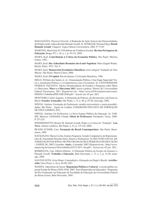 860 Educ. Real., Porto Alegre, v. 37, n. 3, p. 841-861, set./dez. 2012.
MAGALHÃES, Thereza Calvet de. A Redenção da Ação Através das Potencialidades
da Própria Ação: redescobrindo Hannah Arendt. In: WINKLER, Silvana (Org.). Dossiê
Hannah Arendt. Chapecó: Argos Editora Universitária, 2002. P. 71-85.
MARTINS, Maria José D. O Problema da Violência Escolar. Revista Portuguesa de
Educação, Braga, PT, v. 18, n. 1, p. 93-115, 2005.
MARX, Karl. Contribuição à Critica da Economia Política. São Paulo: Martins
Fontes, 1983.
MARX, Karl. Der Achtzehnte Brumaire des Louis Napoleon: Marx-Engels Werke.
Berlin: Dietz, 1972. Vol. 8.
MARX, Karl. Manuscritos Econômico-filosóficos: texto integral. Tradução de Alex
Marins. São Paulo: Martin Claret, 2006.
MARX, Karl. O Capital. Rio de Janeiro: Civilização Brasileira, 1986.
MELO, William dos Santos et. al.. Emancipação Política, Uma Etapa Superada? En-
tre a Autonomia Política e o Compromisso com a Economia. In: UNIVERSIDADE
FEDERAL PAULISTA. Núcleo Interdisciplinar de Estudos e Pesquisas sobre Marx
e o Marxismo. Marx e o Marxismo 2011: teoria e prática. Niterói, RJ: Universidade
Federal Fluminense, 2011. Disponível em: <http://www.uff.br/niepmarxmarxismo/
MM2011/TrabalhosPDF/AMC284F.pdf>. Acesso em: 05 jun. 2011.
MONTEIRO, Carlos Augusto. A Dimensão da Pobreza, da Desnutrição e da Fome no
Brasil. Estudos Avançados, São Paulo, v. 17, n. 48, p. 07-20, maio/ago. 2003.
NÓVOA, António. Formação de Professores: modelo universitário e outras possibili-
dades. São Paulo – Águas de Lindóia: CONGRESSO PAULISTA DE FORMAÇÃO
DE EDUCADORES, 2011.
NÓVOA, António. Os Professores e o Novo Espaço Público da Educação. In: TAR-
DIF, Maurice; LESSARD, Claude. Ofício de Professores. Petrópolis: Vozes, 2008.
P. 217-233.
PERISSIONOTTO, Renato M. Hannah Arendt, Poder e a Crítica da “Tradição”. Lua
Nova: cultura e política, São Paulo, n. 61, p. 115-138, 2004.
PRADO JÚNIOR, Caio. Formação do Brasil Contemporâneo. São Paulo: Brasi-
liense, 1989.
RAVAGNANI, Maria Cecília Arantes Nogueira. Estudo Comparativo de Representa-
ções de Autoridade Docente Entre Alunos e Professores. In: REUNIÃO ANUAL DA
ASSOCIAÇÃO NACIONAL DE PÓS-GRADUAÇÃO E PESQUISA EM EDUCAÇÃO
- ANPED, 30., 2007, Caxambu. Anais... Caxambu: 2007. Disponível em: <http://www.
anped.org.br/reunioes/30ra/trabalhos/GT13-3671--Int.pdf>. Acesso em: 05 jun. 2011.
RODRIGUES, Luiz Alberto Ribeiro. A Dimensão Política da Escola em Gramsci e
Hannah Arendt. Trabalho e Educação, Belo Horizonte, v. 17, n. 2, p. 13-30, maio/
ago. 2008.
SANTOS NETO, Artur Bispo. Contradição e Alienação em Hegel e Brecht. Artefilo-
sofia, Ouro Preto, n. 10, p. 66-80, 2011.
SOARES, Ademilson de Sousa. Hegemonia Política e Cultural: a escola pública no
jornal Estado de Minas (1930-1934). 2005. Tese (Doutorado em Educação) – Programa
de Pós-Graduação em Educação da Faculdade de Educação da Universidade Federal
de Minas Gerais, Belo Horizonte, 2005.
 