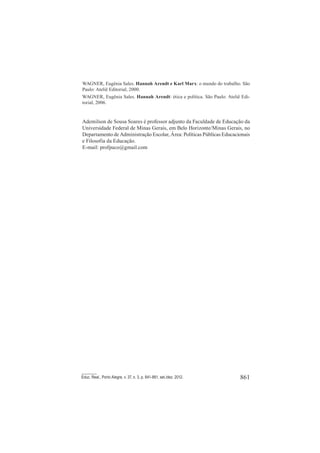861Educ. Real., Porto Alegre, v. 37, n. 3, p. 841-861, set./dez. 2012.
WAGNER, Eugênia Sales. Hannah Arendt e Karl Marx: o mundo do trabalho. São
Paulo: Ateliê Editorial, 2000.
WAGNER, Eugênia Sales. Hannah Arendt: ética e política. São Paulo: Ateliê Edi-
torial, 2006.
Ademilson de Sousa Soares é professor adjunto da Faculdade de Educação da
Universidade Federal de Minas Gerais, em Belo Horizonte/Minas Gerais, no
Departamento de Administração Escolar, Área: Políticas Públicas Educacionais
e Filosofia da Educação.
E-mail: profpaco@gmail.com
 