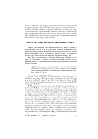 843Educ. Real., Porto Alegre, v. 37, n. 3, p. 841-861, set./dez. 2012.
mento ou indiferença. A percepção das fraturas da realidade escolar demanda
e exige investigação e reflexão produzidas por quem, ao se afastar, identifica e
investiga problemas para além da aparente normalidade. Mesmo que as cenas
cotidianas apareçam espetacularmente iluminadas, atos marcados por alienação
e por irresponsabilidade podem sinalizar quão necessário é sermos cada vez
mais contemporâneos de nós mesmos, para agirmos com maior autoridade em
favor da escola como espaço público, de fato.
A Função da Escola e do Professor no Contexto Brasileiro
Na cena contemporânea, além dos apontamentos de Giorgio Agamben, a
discussão sobre a função social da escola e sobre o papel do professor no resgate
e na construção de projetos pedagógicos consistentes, nos remete ao conceito
de responsabilidade coletiva formulado por Hannah Arendt e ao conceito de
homem como sujeito de sua própria história, formulado por Karl Marx1
.
Karl Marx, preocupado com o fenômeno da alienação e da falta de con-
fiança de camponeses e operários em sua força histórica, polemiza com os
idealistas e com os essencialistas ao dizer que os seres humanos fazem sua
história, mas não
[...] a fazem como querem – aus freien Stücken – nem sob circunstâncias de
sua escolha – unter selbstgewählten –; os seres humanos fazem sua própria
história sob circunstâncias pré-existentes com as quais se defrontam direta-
mente (Marx, 1972, p. 116).
Hannah Arendt (1999; 2004; 2009), preocupada com o fenômeno do to-
talitarismo que mata a política como ação humana capaz de se opor à tirania
e de vencê-la, formula a ideia de que todos somos responsáveis pelo sentido
coletivo das instituições públicas necessárias ao bom funcionamento do Estado
democrático de direito.
Problematizando o tempo presente a partir da linha do raciocínio de Marx e
de Arendt, trabalhamos na perspectiva de que a escola e o professor assumam o
sentido coletivo dessa responsabilidade histórica. O professor, que compreende
o sentido mais profundo de sua profissionalização, que compreende o seu papel
como figura proeminente do processo educativo, assume a discussão sobre sua
função no contexto escolar. Além disso, busca pesquisar, de forma abrangente,
qual é o seu papel no contexto social e cultural do país e do mundo no qual
a escola em que trabalha está inserida. No Brasil, isso se torna fundamental,
pois a escola como outras instituições do país, oscila entre assumir o seu valor
universal e/ou aquiescer diante de um acanhado valor comunitário; entre aceitar
que práticas privadas prevaleçam em seu espaço público e/ou insistir para que
os princípios coletivos das práticas públicas se efetivem em seu interior. Com
efeito, ainda hoje se percebe, no Brasil, que uma suposta cordialidade, como
traço distintivo do caráter do brasileiro, reforça a indiferenciação existente entre
 