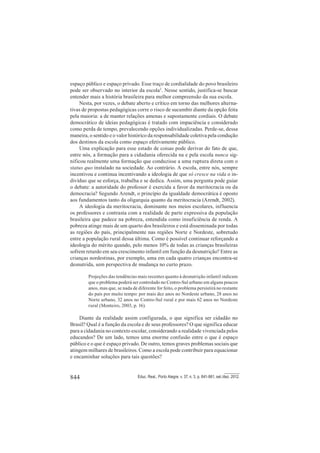 844 Educ. Real., Porto Alegre, v. 37, n. 3, p. 841-861, set./dez. 2012.
espaço público e espaço privado. Esse traço de cordialidade do povo brasileiro
pode ser observado no interior da escola2
. Nesse sentido, justifica-se buscar
entender mais a história brasileira para melhor compreensão da sua escola.
Nesta, por vezes, o debate aberto e crítico em torno das melhores alterna-
tivas de propostas pedagógicas corre o risco de sucumbir diante da opção feita
pela maioria: a de manter relações amenas e supostamente cordiais. O debate
democrático de ideias pedagógicas é tratado com impaciência e considerado
como perda de tempo, prevalecendo opções individualizadas. Perde-se, dessa
maneira, o sentido e o valor histórico da responsabilidade coletiva pela condução
dos destinos da escola como espaço efetivamente público.
Uma explicação para esse estado de coisas pode derivar do fato de que,
entre nós, a formação para a cidadania oferecida na e pela escola nunca sig-
nificou realmente uma formação que conduzisse a uma ruptura direta com o
status quo instalado na sociedade. Ao contrário. A escola, entre nós, sempre
incentivou e continua incentivando a ideologia de que só cresce na vida o in-
divíduo que se esforça, trabalha e se dedica. Assim, uma pergunta pode guiar
o debate: a autoridade do professor é exercida a favor da meritocracia ou da
democracia? Segundo Arendt, o princípio da igualdade democrática é oposto
aos fundamentos tanto da oligarquia quanto da meritocracia (Arendt, 2002).
A ideologia da meritocracia, dominante nos meios escolares, influencia
os professores e contrasta com a realidade de parte expressiva da população
brasileira que padece na pobreza, entendida como insuficiência de renda. A
pobreza atinge mais de um quarto dos brasileiros e está disseminada por todas
as regiões do país, principalmente nas regiões Norte e Nordeste, sobretudo
entre a população rural dessa última. Como é possível continuar reforçando a
ideologia do mérito quando, pelo menos 10% de todas as crianças brasileiras
sofrem retardo em seu crescimento infantil em função da desnutrição? Entre as
crianças nordestinas, por exemplo, uma em cada quatro crianças encontra-se
desnutrida, sem perspectiva de mudança no curto prazo.
Projeções das tendências mais recentes quanto à desnutrição infantil indicam
que o problema poderá ser controlado no Centro-Sul urbano em alguns poucos
anos, mas que, se nada de diferente for feito, o problema persistirá no restante
do país por muito tempo: por mais dez anos no Nordeste urbano, 28 anos no
Norte urbano, 32 anos no Centro-Sul rural e por mais 62 anos no Nordeste
rural (Monteiro, 2003, p. 16).
Diante da realidade assim configurada, o que significa ser cidadão no
Brasil? Qual é a função da escola e de seus professores? O que significa educar
para a cidadania no contexto escolar, considerando a realidade vivenciada pelos
educandos? De um lado, temos uma enorme confusão entre o que é espaço
público e o que é espaço privado. De outro, temos graves problemas sociais que
atingem milhares de brasileiros. Como a escola pode contribuir para equacionar
e encaminhar soluções para tais questões?
 