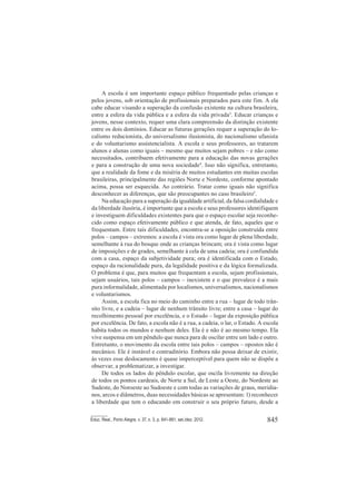 845Educ. Real., Porto Alegre, v. 37, n. 3, p. 841-861, set./dez. 2012.
A escola é um importante espaço público frequentado pelas crianças e
pelos jovens, sob orientação de profissionais preparados para este fim. A ela
cabe educar visando a superação da confusão existente na cultura brasileira,
entre a esfera da vida pública e a esfera da vida privada3
. Educar crianças e
jovens, nesse contexto, requer uma clara compreensão da distinção existente
entre os dois domínios. Educar as futuras gerações requer a superação do lo-
calismo reducionista, do universalismo ilusionista, do nacionalismo ufanista
e do voluntarismo assistencialista. A escola e seus professores, ao tratarem
alunos e alunas como iguais – mesmo que muitos sejam pobres – e não como
necessitados, contribuem efetivamente para a educação das novas gerações
e para a construção de uma nova sociedade4
. Isso não significa, entretanto,
que a realidade da fome e da miséria de muitos estudantes em muitas escolas
brasileiras, principalmente das regiões Norte e Nordeste, conforme apontado
acima, possa ser esquecida. Ao contrário. Tratar como iguais não significa
desconhecer as diferenças, que são preocupantes no caso brasileiro5
.
Na educação para a superação da igualdade artificial, da falsa cordialidade e
da liberdade ilusória, é importante que a escola e seus professores identifiquem
e investiguem dificuldades existentes para que o espaço escolar seja reconhe-
cido como espaço efetivamente público e que atenda, de fato, aqueles que o
frequentam. Entre tais dificuldades, encontra-se a oposição construída entre
polos – campos – extremos: a escola é vista ora como lugar de plena liberdade,
semelhante à rua do bosque onde as crianças brincam; ora é vista como lugar
de imposições e de grades, semelhante à cela de uma cadeia; ora é confundida
com a casa, espaço da subjetividade pura; ora é identificada com o Estado,
espaço da racionalidade pura, da legalidade positiva e da lógica formalizada.
O problema é que, para muitos que frequentam a escola, sejam profissionais,
sejam usuários, tais polos – campos – inexistem e o que prevalece é a mais
pura informalidade, alimentada por localismos, universalismos, nacionalismos
e voluntarismos.
Assim, a escola fica no meio do caminho entre a rua – lugar de todo trân-
sito livre, e a cadeia – lugar de nenhum trânsito livre; entre a casa – lugar do
recolhimento pessoal por excelência, e o Estado – lugar da exposição pública
por excelência. De fato, a escola não é a rua, a cadeia, o lar, o Estado. A escola
habita todos os mundos e nenhum deles. Ela é e não é ao mesmo tempo. Ela
vive suspensa em um pêndulo que nunca para de oscilar entre um lado e outro.
Entretanto, o movimento da escola entre tais polos – campos – opostos não é
mecânico. Ele é instável e contraditório. Embora não possa deixar de existir,
às vezes esse deslocamento é quase imperceptível para quem não se dispõe a
observar, a problematizar, a investigar.
De todos os lados do pêndulo escolar, que oscila livremente na direção
de todos os pontos cardeais, de Norte a Sul, de Leste a Oeste, do Nordeste ao
Sudeste, do Noroeste ao Sudoeste e com todas as variações de graus, meridia-
nos, arcos e diâmetros, duas necessidades básicas se apresentam: 1) reconhecer
a liberdade que tem o educando em construir o seu próprio futuro, desde a
 