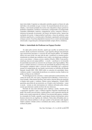 846 Educ. Real., Porto Alegre, v. 37, n. 3, p. 841-861, set./dez. 2012.
mais tenra idade; 2) apontar ao educando caminhos quanto ao futuro de cada
indivíduo e da sociedade em que vivemos. No encaminhamento de tais neces-
sidades, o movimento pendular da escola e dos educadores chega a promover
parábolas e hipérboles, metáforas e metonímias, configurando e reconfigurando
conteúdos, habilidades, matérias, competências, textos, contextos, leituras e
releituras do passado, do presente e do futuro, da história enfim. Apesar das
oscilações da escola, é imprescindível reafirmar a força do professor como
referência significativa, reconhecendo a liberdade e apontando caminhos para
crianças e jovens. Essa força depende do exercício livre e criativo da autoridade
sintonizada e requerida pela contemporaneidade sempre aberta e dinâmica.
Poder e Autoridade do Professor no Espaço Escolar
Ao optar pela carreira docente, aquele que escolhe ser professor deve
assumir, desde os primeiros momentos, o que significa abraçar uma profissão
cuja característica precípua é o exercício de uma função pública. No trabalho
efetivo em uma escola, em uma sala de aula, o professor se constitui profis-
sionalmente na relação que estabelece com o saber e na relação que estabelece
com os seus alunos - crianças, jovens e adultos (Charlot, 2006). Como profis-
sional que atua em um espaço público – a escola – o professor se vê investido
da autoridade necessária ao exercício de sua função como figura pública. Mas
qual é o sentido intrínseco e extrínseco da autoridade do professor? Para uma
investigação cuidadosa sobre o exercício dessa autoridade que o professor
assume no cumprimento de sua função, percorremos as reflexões da filósofa
Hannah Arendt (1985; 1999; 2002) sobre os conceitos de autoridade, força,
violência e poder. A autoridade do professor, no contexto escolar, funda-se no
poder, na força ou na violência?
Na abordagem de tais conceitos, a autora apresenta acontecimentos rele-
vantes do século XX, tais como a Segunda Guerra Mundial, a Guerra Fria, a
Luta Armada, o Movimento Pacifista, entre outros e discute ideias que analisam
a relação entre poder e violência. Dentre outras indagações, Arendt (1985)
questiona, para efeito de seu raciocínio, se o Estado e suas instituições – como
a escola – seriam ou não instrumentos de violência utilizados pelas classes
sociais que dominam o poder em favor de seus interesses.
Partindo de uma clara distinção entre violência e poder, Arendt critica
o argumento segundo o qual a violência significa flagrante manifestação de
poder. De acordo com essa ideia, o poder político, como expressão máxima de
poder, seria a maior expressão de violência. Essa mesma ideia aparece, também,
na concepção de Estado, segundo a qual alguns homens dominariam outros
homens através do uso legítimo da violência. Outra ideia difundida entre os
autores das ciências políticas é a de que o poder se faz presente onde alguém
impõe a própria vontade contra a resistência dos outros, sendo o domínio, a
essência do poder.
 
