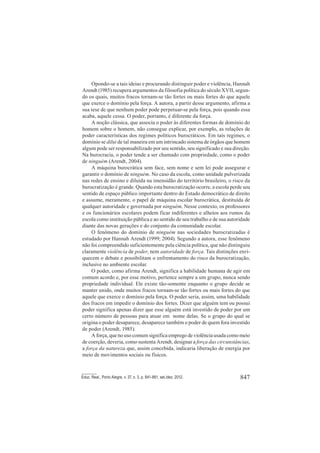 847Educ. Real., Porto Alegre, v. 37, n. 3, p. 841-861, set./dez. 2012.
Opondo-se a tais ideias e procurando distinguir poder e violência, Hannah
Arendt (1985) recupera argumentos da filosofia política do século XVII, segun-
do os quais, muitos fracos tornam-se tão fortes ou mais fortes do que aquele
que exerce o domínio pela força. A autora, a partir desse argumento, afirma a
sua tese de que nenhum poder pode perpetuar-se pela força, pois quando essa
acaba, aquele cessa. O poder, portanto, é diferente da força.
A noção clássica, que associa o poder às diferentes formas de domínio do
homem sobre o homem, não consegue explicar, por exemplo, as relações de
poder características dos regimes políticos burocráticos. Em tais regimes, o
domínio se dilui de tal maneira em um intrincado sistema de órgãos que homem
algum pode ser responsabilizado por seu sentido, seu significado e sua direção.
Na burocracia, o poder tende a ser chamado com propriedade, como o poder
de ninguém (Arendt, 2004).
A máquina burocrática sem face, sem nome e sem lei pode assegurar e
garantir o domínio de ninguém. No caso da escola, como unidade pulverizada
nas redes de ensino e diluída na imensidão do território brasileiro, o risco da
burocratização é grande. Quando esta burocratização ocorre, a escola perde seu
sentido de espaço público importante dentro do Estado democrático de direito
e assume, meramente, o papel de máquina escolar burocrática, destituída de
qualquer autoridade e governada por ninguém. Nesse contexto, os professores
e os funcionários escolares podem ficar indiferentes e alheios aos rumos da
escola como instituição pública e ao sentido de seu trabalho e de sua autoridade
diante das novas gerações e do conjunto da comunidade escolar.
O fenômeno do domínio de ninguém nas sociedades burocratizadas é
estudado por Hannah Arendt (1999; 2004). Segundo a autora, esse fenômeno
não foi compreendido suficientemente pela ciência política, que não distinguiu
claramente violência de poder, nem autoridade de força. Tais distinções enri-
quecem o debate e possibilitam o enfrentamento do risco da burocratização,
inclusive no ambiente escolar.
O poder, como afirma Arendt, significa a habilidade humana de agir em
comum acordo e, por esse motivo, pertence sempre a um grupo, nunca sendo
propriedade individual. Ele existe tão-somente enquanto o grupo decide se
manter unido, onde muitos fracos tornam-se tão fortes ou mais fortes do que
aquele que exerce o domínio pela força. O poder seria, assim, uma habilidade
dos fracos em impedir o domínio dos fortes. Dizer que alguém tem ou possui
poder significa apenas dizer que esse alguém está investido de poder por um
certo número de pessoas para atuar em nome delas. Se o grupo do qual se
origina o poder desaparece, desaparece também o poder de quem fora investido
de poder (Arendt, 1985).
A força, que no uso comum significa emprego de violência usada como meio
de coerção, deveria, como sustenta Arendt, designar a força das circunstâncias,
a força da natureza que, assim concebida, indicaria liberação de energia por
meio de movimentos sociais ou físicos.
 