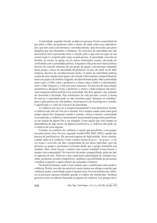 848 Educ. Real., Porto Alegre, v. 37, n. 3, p. 841-861, set./dez. 2012.
A autoridade, segundo Arendt, se aplica às pessoas. Existe a autoridade do
pai sobre o filho, do professor sobre o aluno, do chefe sobre seus subordina-
dos, que tem como característica o reconhecimento, sem discussão, por parte
daqueles que são chamados a obedecer. No exercício da autoridade não são
necessárias nem a persuasão nem a coerção, pois o que está em jogo na sua
conservação é o respeito pelo cargo ou pela pessoa. A autoridade, exercida na
família, na escola, na igreja, ou em outras instituições sociais, não pode ser
confundida com a autoridade política. Enquanto a força da autoridade política
decorre da vontade soberana de um grupo de iguais e do prestígio emanado
desse grupo, a força da autoridade do professor, do pai, do chefe ou do líder
religioso decorre do reconhecimento tácito. O poder da autoridade política
emana de uma relação entre iguais, da vontade coletivamente compartilhada de
atuar em grupo e de atribuir a alguém, um determinado poder. Mas a autoridade
entre o pai e o filho, entre o professor e o aluno, entre o chefe e o subordinado,
entre o líder religioso e o fiel tem outra natureza. Ela decorre de uma relação
assimétrica e desigual. O pai, o professor, o chefe e o líder religioso não preci-
sam conquistar politicamente a sua autoridade. Ela deve apenas e tão-somente
ser assumida e afirmada. Nas instituições da vida privada e social, a forma
de exercer a autoridade pode ou não contribuir para “preparar os cidadãos”
para a ação política na vida pública, na perspectiva de reconfigurar o sentido,
o significado e o valor do exercício da autoridade.
A violência, por sua vez, é sempre instrumental. Como demonstra Arendt,
a violência não tem um fim em si mesma. Ela é sempre usada como meio para
atingir algum fim. Enquanto o poder é comum, a força é natural, a autoridade
é reconhecida, a violência é instrumental. Instrumental porque busca justificar-
se em função de algum fim a ser atingido. Como aquilo que está sempre na
dependência de algo maior, de alguma justificativa, a violência não pode ser
a essência de coisa alguma.
O poder, ao contrário da violência, é aquilo que possibilita, a um grupo,
articular meios e fins. Por isso, segundo Arendt (1985; 2002; 2005), o poder não
precisa de justificativas. Ele necessita apenas de legitimidade. Nesse sentido,
o poder opõe-se à violência. Como o poder emana do povo – do grupo – e em
seu nome é exercido, ele não é propriedade de um único indivíduo, pois ele
pertence ao grupo e permanece existindo desde que o grupo mantenha sua
unidade. Mas, como buscar e manter esta comum unidade? Como buscar e
manter esta comunidade? No exercício do poder compartilhado, palavras não
se separam de atos. Palavras e atos expressam a pluralidade de vontades reu-
nidas, produzem acordos temporários, ampliam a possibilidade de persuasão
e tendem a impedir o aparecimento de comandos violentos.
Na história humana, nada é mais comum que a combinação entre poder e
violência. Porém, isso não nos autoriza e muito menos nos obriga a concluir que
violência, poder e autoridade sejam a mesma coisa. Os instrumentos da violên-
cia só possuem alguma utilidade quando as ordens são obedecidas. Nenhum
governo existe ou subsiste baseando-se apenas na violência. Isso porque não é
 