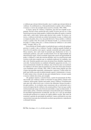 849Educ. Real., Porto Alegre, v. 37, n. 3, p. 841-861, set./dez. 2012.
a violência que está por detrás do poder, mas é o poder que está por detrás da
violência. Ao combinarem-se, o fator predominante é o poder e não a violência.
A tirania e o terror são exemplos dessa assertiva (Arendt, 1985; 1999).
A tirania, apesar de violenta, é impotente, pois não tem respaldo na po-
pulação. Ela tem a força, porém não tem o poder. O terror, por sua vez, é uma
forma de governo que surge quando a violência não abdica de manter o controle
sobre tudo e sobre todos, mesmo após destruir todo o poder. Na tirania e no
terror, a violência revela todo seu caráter instrumental, ou seja, a violência não
se origina do poder, não o cria, mas pode destruí-lo. Nesse sentido, a violência
é meio e o poder é fim. De acordo com Hannah Arendt, “[...] a forma extrema
de poder é o todos contra um; e a forma extrema da violência é o um contra
todos” (Arendt, 1985, p. 35).
Essa reflexão de Arendt conduz à conclusão de que a essência de qualquer
governo é o poder e não a violência. O poder é legítimo quando fundado na
troca livre de opiniões entre iguais e quando consentido pelo apoio popular.
Dessa maneira, não é pelo medo da punição que obedecemos às leis e às
instituições políticas, mas pelo reconhecimento livre da imperiosidade das
determinações legais. Numa sociedade organizada a partir da legitimidade do
poder, a violência e o ódio não estariam abolidos, mas só se justificariam onde
existisse razão para suspeitar que as condições pudessem ser mudadas, mas
não o são. Somente quando nosso senso de justiça fosse ofendido, reagiríamos
com ódio. Acontecimentos ou condições ultrajantes aguçariam em nós, o re-
curso enormemente tentador da violência, mas só haveria uma racionalidade
na violência se ela fosse capaz de justificar-se como meio eficaz para alcançar
certa finalidade nobre (Arendt, 1985; 1999). É nobre tentar impedir que uma
criança seja agredida segurando violentamente o agressor. É nobre tentar im-
pedir que minha casa seja invadida tentando segurar violentamente o invasor.
É nobre tentar evitar a invasão do meu país tentando barrar o invasor usando
o recurso violento das armas, por exemplo.
De qualquer maneira, é possível dizer, a partir do pensamento de Han-
nah Arendt, que violência e poder se articulam no jogo político. Quanto mais
violência, menos poder. Quanto mais poder, menos violência. O totalitarismo
mais puro não sobreviveria sem o recurso das diferentes formas de poder e
de apoio político. As revoluções mais consensuais não se realizariam sem o
recurso de algum tipo de violência e de coerção política. É por isso que o poder
institucionalizado surge como forma de autoridade e exige reconhecimento. A
autora repõe, enfim, o elemento central para a nossa discussão que é o fenômeno
da autoridade legitimamente reconhecida, que deve ser o caso da autoridade
exercida pelo professor no contexto do espaço público escolar. Mas antes de
examinar a questão da autoridade do professor, vamos confrontá-la com uma
característica marcante das instituições escolares que produzem e reproduzem
a alienação humana.
 