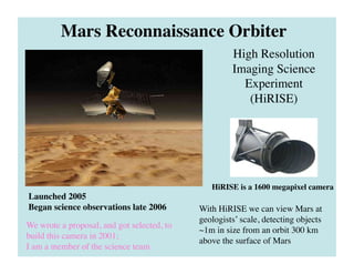 High Resolution
Imaging Science
Experiment
(HiRISE)	

Mars Reconnaissance Orbiter	

With HiRISE we can view Mars at
geologists’ scale, detecting objects
~1m in size from an orbit 300 km
above the surface of Mars	

Launched 2005	

Began science observations late 2006	

We wrote a proposal, and got selected, to
build this camera in 2001;	

I am a member of the science team	

HiRISE is a 1600 megapixel camera 	

 