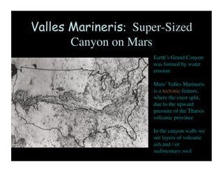 Valles Marineris: Super-Sized
Canyon on Mars	

Earth’s Grand Canyon
was formed by water
erosion 	

Mars’ Valles Marineris
is a tectonic feature,
where the crust split,
due to the upward
pressure of the Tharsis
volcanic province	

In the canyon walls we
see layers of volcanic
ash and / or
sedimentary rock	

 