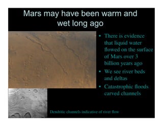 Mars may have been warm and
wet long ago
•  There is evidence
that liquid water
ﬂowed on the surface
of Mars over 3
billion years ago 	

•  We see river beds
and deltas	

•  Catastrophic ﬂoods
carved channels	

Dendritic channels indicative of river ﬂow	

 