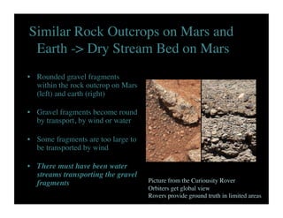Similar Rock Outcrops on Mars and
Earth - Dry Stream Bed on Mars	

•  Rounded gravel fragments
within the rock outcrop on Mars
(left) and earth (right)	

•  Gravel fragments become round
by transport, by wind or water	

•  Some fragments are too large to
be transported by wind	

•  There must have been water
streams transporting the gravel
fragments	

 Picture from the Curiousity Rover	

Orbiters get global view	

Rovers provide ground truth in limited areas	

 