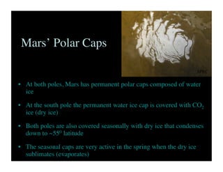 Mars’ Polar Caps	

•  At both poles, Mars has permanent polar caps composed of water
ice	

•  At the south pole the permanent water ice cap is covered with CO2
ice (dry ice)	

•  Both poles are also covered seasonally with dry ice that condenses
down to ~550 latitude	

•  The seasonal caps are very active in the spring when the dry ice
sublimates (evaporates)	

SPRC	

 