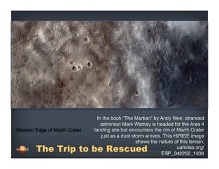 Western Edge of Marth Crater
uahirise.org/
ESP_042252_1930 
In the book “The Martian” by Andy Weir, stranded
astronaut Mark Watney is headed for the Ares 4
landing site but encounters the rim of Marth Crater
just as a dust storm arrives. This HiRISE image
shows the nature of this terrain.
The Trip to be Rescued
 
