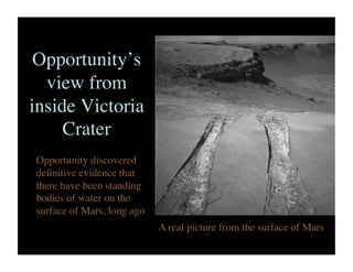 Opportunity’s
view from
inside Victoria
Crater	

Opportunity discovered
deﬁnitive evidence that
there have been standing
bodies of water on the
surface of Mars, long ago	

A real picture from the surface of Mars	

 