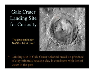 Gale Crater
Landing Site
for Curiosity	

•  Landing site in Gale Crater selected based on presence
of clay minerals because clay is consistent with lots of
water in the past	

The destination for
NASA’s latest rover	

 
