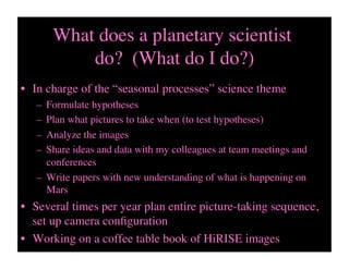 What does a planetary scientist
do? (What do I do?)	

•  In charge of the “seasonal processes” science theme	

–  Formulate hypotheses 	

–  Plan what pictures to take when (to test hypotheses)	

–  Analyze the images	

–  Share ideas and data with my colleagues at team meetings and
conferences	

–  Write papers with new understanding of what is happening on
Mars	

•  Several times per year plan entire picture-taking sequence,
set up camera conﬁguration	

•  Working on a coffee table book of HiRISE images 	

 