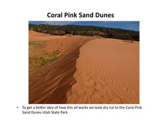 Coral	
  Pink	
  Sand	
  Dunes	
  
•  To	
  get	
  a	
  beQer	
  idea	
  of	
  how	
  this	
  all	
  works	
  we	
  took	
  dry	
  ice	
  to	
  the	
  Coral	
  Pink	
  
Sand	
  Dunes	
  Utah	
  State	
  Park	
  
 