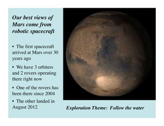 Our best views of
Mars come from
robotic spacecraft	

•  The ﬁrst spacecraft
arrived at Mars over 30
years ago	

•  We have 3 orbiters
and 2 rovers operating
there right now 	

•  One of the rovers has
been there since 2004	

•  The other landed in
August 2012	

 Exploration Theme: Follow the water	

 