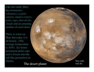 The desert planet	

Very cold, 	

very dry	

Like the earth, Mars
has mountains,
volcanoes, a giant
canyon, impact craters,
polar caps, dust devils,
clouds and an amazing
number of sand dunes	

There is water on
Mars but today it is
all frozen. (The
average temperature
is -81F). Ice forms
permanent polar caps
and is frozen into the
soil like permafrost in
Alaska.	

 
