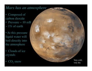 Very cold, 	

very dry	

•  Composed of
carbon dioxide	

•  Pressure ~ 10 mB
~ 1% of earth	

• At this pressure
liquid water will
boil directly into
the atmosphere	

•  Clouds of ice
crystals	

•  CO2 snow	

Mars has an atmosphere	

 