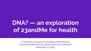 DNA? — an exploration
of 23andMe for health
PF Anderson, Emerging Technologies Informationist,
Taubman Health Sciences Library, University of Michigan
November 11, 2016
 