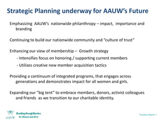 Strategic Planning underway for AAUW’s FutureEmphasizing  AAUW’s  nationwide philanthropy – impact,  importance and brandingContinuing to build our nationwide community and “culture of trust”Enhancing our view of membership –  Growth strategy     	 - Intensifies focus on honoring / supporting current members    	 - Utilizes creative new member acquisition tactics Providing a continuum of integrated programs, that engages across generations and demonstrates impact for all women and girls.Expanding our “big tent” to embrace members, donors, activist colleagues and friends  as we transition to our charitable identity.Transition Report: 7