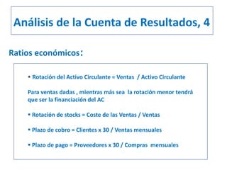 Ratios económicos:
 Rotación del Activo Circulante = Ventas / Activo Circulante
Para ventas dadas , mientras más sea la rotación menor tendrá
que ser la financiación del AC
 Rotación de stocks = Coste de las Ventas / Ventas
 Plazo de cobro = Clientes x 30 / Ventas mensuales
 Plazo de pago = Proveedores x 30 / Compras mensuales
Análisis de la Cuenta de Resultados, 4
 