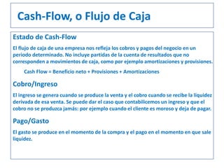Estado de Cash-Flow
El flujo de caja de una empresa nos refleja los cobros y pagos del negocio en un
periodo determinado. No incluye partidas de la cuenta de resultados que no
corresponden a movimientos de caja, como por ejemplo amortizaciones y provisiones.
Cash Flow = Beneficio neto + Provisiones + Amortizaciones
Cobro/Ingreso
El ingreso se genera cuando se produce la venta y el cobro cuando se recibe la liquidez
derivada de esa venta. Se puede dar el caso que contabilicemos un ingreso y que el
cobro no se produzca jamás: por ejemplo cuando el cliente es moroso y deja de pagar.
Pago/Gasto
El gasto se produce en el momento de la compra y el pago en el momento en que sale
liquidez.
Cash-Flow, o Flujo de Caja
 