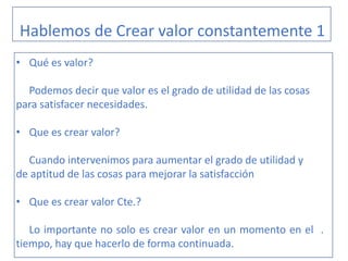 Hablemos de Crear valor constantemente 1
• Qué es valor?
Podemos decir que valor es el grado de utilidad de las cosas
para satisfacer necesidades.
• Que es crear valor?
Cuando intervenimos para aumentar el grado de utilidad y
de aptitud de las cosas para mejorar la satisfacción
• Que es crear valor Cte.?
Lo importante no solo es crear valor en un momento en el .
tiempo, hay que hacerlo de forma continuada.
 