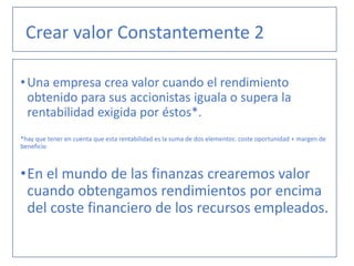 •Una empresa crea valor cuando el rendimiento
obtenido para sus accionistas iguala o supera la
rentabilidad exigida por éstos*.
*hay que tener en cuenta que esta rentabilidad es la suma de dos elementos: coste oportunidad + margen de
beneficio
•En el mundo de las finanzas crearemos valor
cuando obtengamos rendimientos por encima
del coste financiero de los recursos empleados.
Crear valor Constantemente 2
 