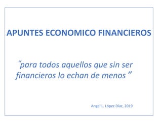 APUNTES ECONOMICO FINANCIEROS
“para todos aquellos que sin ser
financieros lo echan de menos”
Angel L. López Díaz, 2019
 