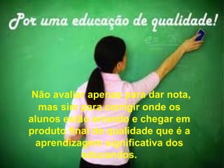 Não avaliar apenas para dar nota,
   mas sim para corrigir onde os
alunos estão errando e chegar em
produto final de qualidade que é a
  aprendizagem significativa dos
           educandos.
 