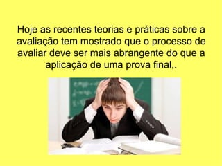 Hoje as recentes teorias e práticas sobre a
avaliação tem mostrado que o processo de
avaliar deve ser mais abrangente do que a
       aplicação de uma prova final,.
 