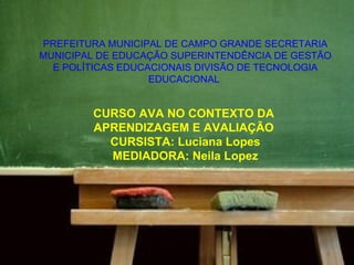 PREFEITURA MUNICIPAL DE CAMPO GRANDE SECRETARIA
MUNICIPAL DE EDUCAÇÃO SUPERINTENDÊNCIA DE GESTÃO
  E POLÍTICAS EDUCACIONAIS DIVISÃO DE TECNOLOGIA
                   EDUCACIONAL


        CURSO AVA NO CONTEXTO DA
        APRENDIZAGEM E AVALIAÇÃO
          CURSISTA: Luciana Lopes
          MEDIADORA: Neila Lopez
 