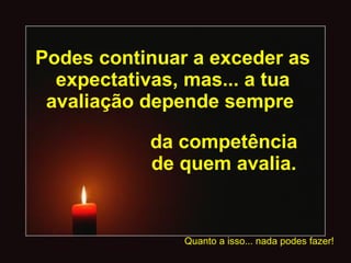 Podes continuar a exceder as expectativas, mas... a tua avaliação depende sempre  da competência de quem avalia. Quanto a isso... nada podes fazer! 
