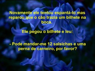 Novamente ele tentou espantá-lo mas reparou que o cão trazia um bilhete na boca.  Ele pegou o bilhete e leu: - Pode mandar-me 12 salsichas e uma perna de carneiro, por favor? 