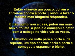 Então virou-se um pouco, correu e atirou-se contra a porta. Tornou a fazer o mesmo mas ninguém respondeu. Então contornou a casa, pulou um muro baixo, foi até  à janela e começou a bater com a cabeça no vidro várias vezes. Caminhou de volta para a porta e, de repente, um tipo enorme abriu a porta e começou a espancar o bicho. 