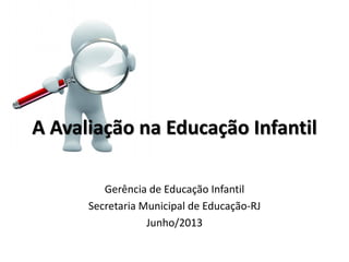 A Avaliação na Educação Infantil
Gerência de Educação Infantil
Secretaria Municipal de Educação-RJ
Junho/2013
 