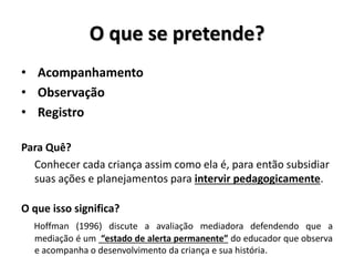 O que se pretende?
• Acompanhamento
• Observação
• Registro
Para Quê?
Conhecer cada criança assim como ela é, para então subsidiar
suas ações e planejamentos para intervir pedagogicamente.
O que isso significa?
Hoffman (1996) discute a avaliação mediadora defendendo que a
mediação é um “estado de alerta permanente” do educador que observa
e acompanha o desenvolvimento da criança e sua história.
 