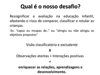 Qual é o nosso desafio?
Ressignificar a avaliação na educação infantil,
afastando o risco de comparar, classificar e rotular as
crianças.
Ex. “capaz ou incapaz de..” ou “atingiu ou não atingiu os
objetivos propostos”
Visão classificatória e excludente
X
Observações atentas + Interações positivas
=
enriquecer as relações, aprendizagens e
desenvolvimento.
 