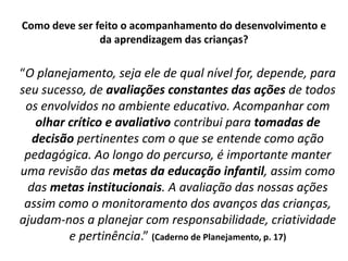 Como deve ser feito o acompanhamento do desenvolvimento e
da aprendizagem das crianças?
“O planejamento, seja ele de qual nível for, depende, para
seu sucesso, de avaliações constantes das ações de todos
os envolvidos no ambiente educativo. Acompanhar com
olhar crítico e avaliativo contribui para tomadas de
decisão pertinentes com o que se entende como ação
pedagógica. Ao longo do percurso, é importante manter
uma revisão das metas da educação infantil, assim como
das metas institucionais. A avaliação das nossas ações
assim como o monitoramento dos avanços das crianças,
ajudam-nos a planejar com responsabilidade, criatividade
e pertinência.” (Caderno de Planejamento, p. 17)
 