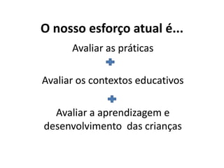 O nosso esforço atual é...
Avaliar as práticas
Avaliar os contextos educativos
Avaliar a aprendizagem e
desenvolvimento das crianças
 