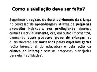 Como a avaliação deve ser feita?
Sugerimos o registro do desenvolvimento da criança
no processo de aprendizagem através de pequenas
anotações habituais, ora privilegiando algumas
crianças individualmente, ora, em outros momentos,
elencando outro pequeno grupo de crianças, os
quais deverão ser norteados pelos objetivos gerais
(ação intencional do educador) e pela ação da
criança ao interagir com as propostas planejadas
para ela (habilidades).
 